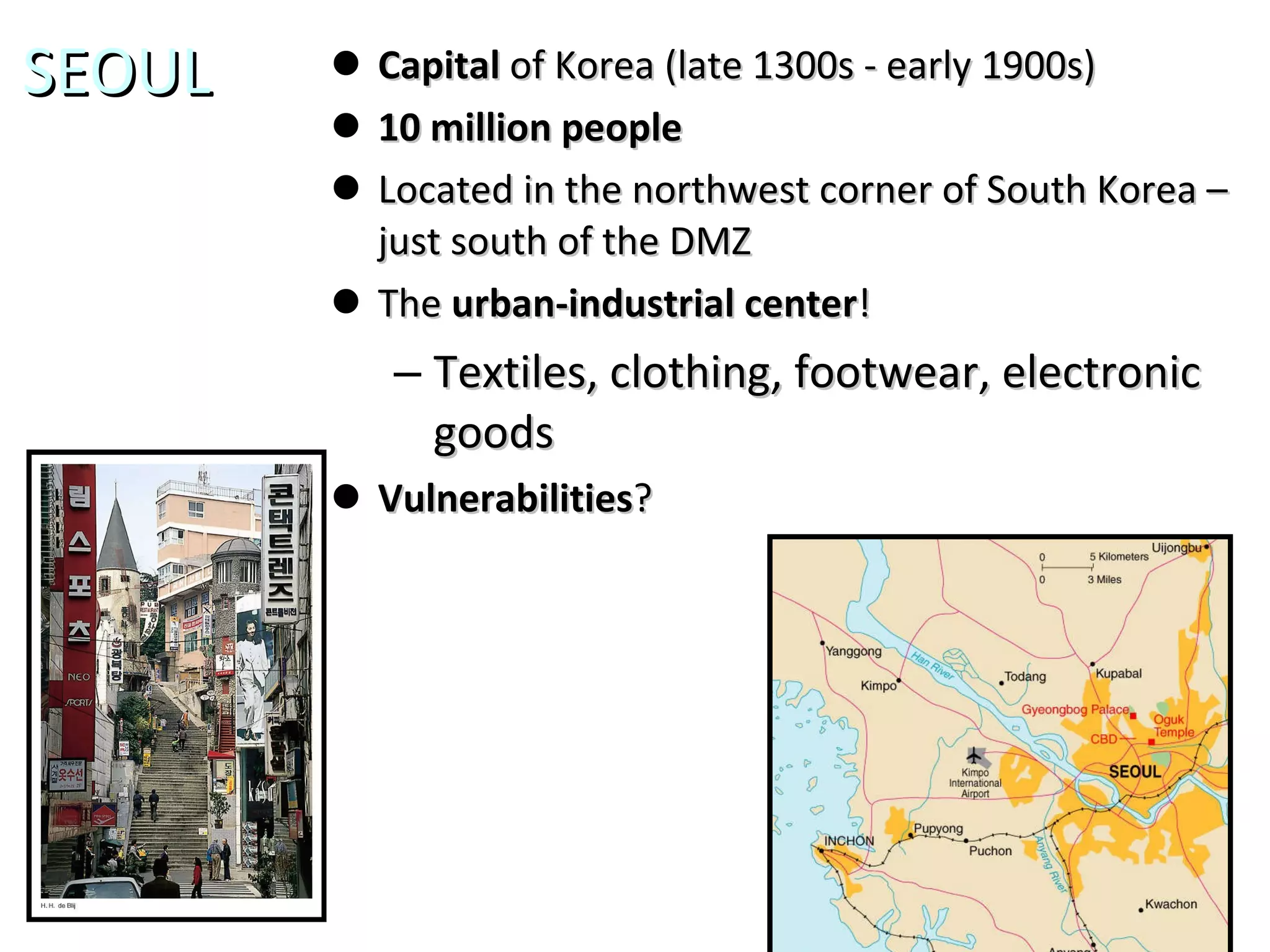 SEOUL Capital  of Korea (late 1300s - early 1900s) 10 million people Located in the northwest corner of South Korea – just south of the DMZ The  urban-industrial center ! Textiles, clothing, footwear, electronic goods Vulnerabilities ? 