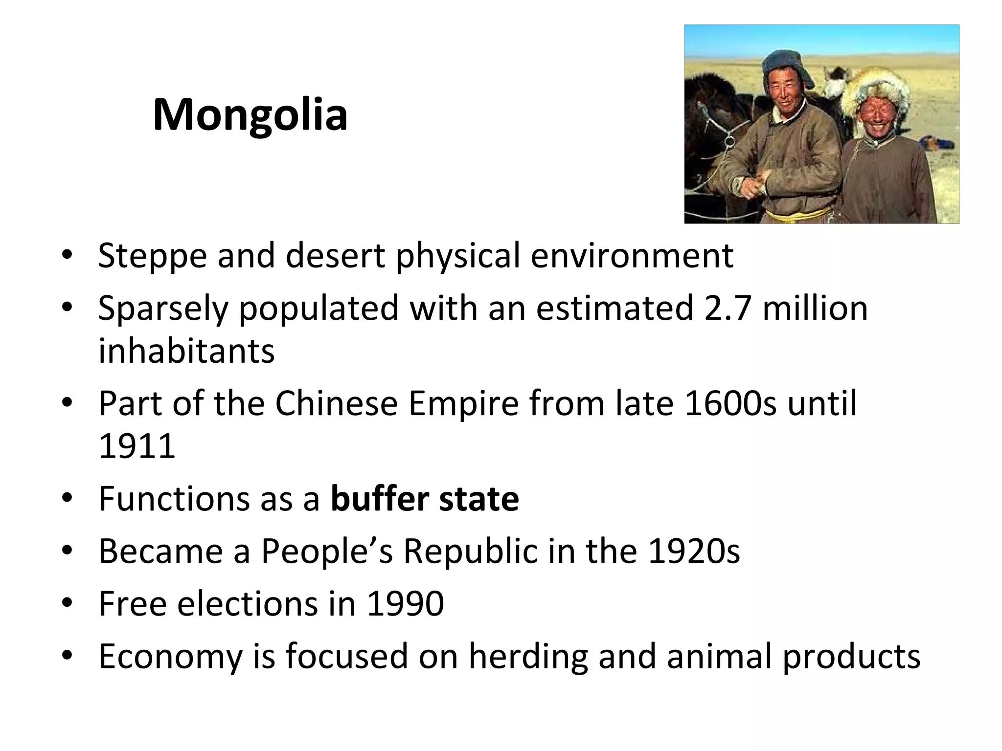 Mongolia Steppe and desert physical environment Sparsely populated with an estimated 2.7 million inhabitants Part of the Chinese Empire from late 1600s until 1911 Functions as a  buffer state Became a People’s Republic in the 1920s Free elections in 1990 Economy is focused on herding and animal products 