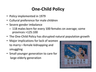 One-Child Policy Policy implemented in 1979 Cultural preference for male children Severe gender imbalance 118 males born for every 100 females on average; some provinces >125:100 The One-Child Policy has disrupted natural population growth Major implications for lack of women  to marry—female kidnapping and  smuggling Small younger generation to care for  large elderly generation Elizabeth J. Leppman 
