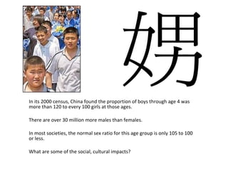 In its 2000 census, China found the proportion of boys through age 4 was more than 120 to every 100 girls at those ages.  There are over 30 million more males than females. In most societies, the normal sex ratio for this age group is only 105 to 100 or less. What are some of the social, cultural impacts? 