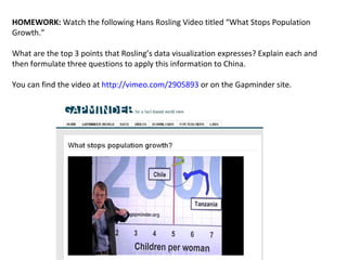 HOMEWORK:  Watch the following Hans Rosling Video titled “What Stops Population Growth.” What are the top 3 points that Rosling’s data visualization expresses? Explain each and then formulate three questions to apply this information to China.  You can find the video at  http://vimeo.com/2905893  or on the Gapminder site.  