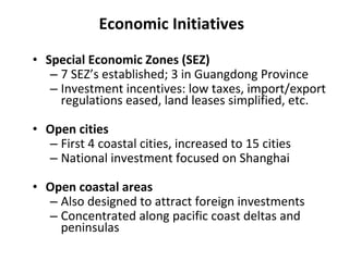 Economic Initiatives Special Economic Zones (SEZ) 7 SEZ’s established; 3 in Guangdong Province Investment incentives: low taxes, import/export regulations eased, land leases simplified, etc. Open cities First 4 coastal cities, increased to 15 cities National investment focused on Shanghai Open coastal areas Also designed to attract foreign investments Concentrated along pacific coast deltas and peninsulas 