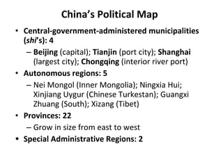 China’s Political Map Central-government-administered municipalities ( shi ’s): 4 Beijing  (capital);  Tianjin  (port city);  Shanghai  (largest city);  Chongqing  (interior river port) Autonomous regions: 5 Nei Mongol (Inner Mongolia); Ningxia Hui; Xinjiang Uygur (Chinese Turkestan); Guangxi Zhuang (South); Xizang (Tibet) Provinces: 22 Grow in size from east to west Special Administrative Regions: 2 