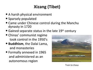 Xizang (Tibet) A harsh physical environment Sparsely populated Came under Chinese control during the Manchu dynasty in 1720 Gained separate status in the late 19 th  century Chinas’ communist regime  took control in the 1950’s Buddhism , the Dalai Lama, and monasteries Formally annexed in 1965  and administered as an  autonomous region Train to Lhasa 