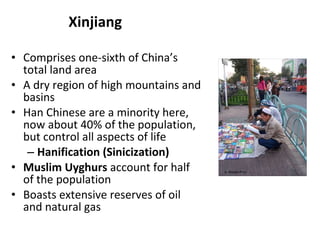 Xinjiang Comprises one-sixth of China’s total land area A dry region of high mountains and basins Han Chinese are a minority here, now about 40% of the population, but control all aspects of life Hanification (Sinicization) Muslim Uyghurs  account for half of the population Boasts extensive reserves of oil and natural gas A. WinklerPrins 