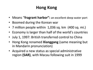 Hong Kong Means “ fragrant harbor”:  an excellent deep water port Boomed during the Korean war 7 million people within  1,036 sq. km  (400 sq. mi.) Economy is larger than half of the world’s countries July 1, 1997: British transferred control to China Hong Kong renamed  Xianggang  (same meaning but in Mandarin pronunciation) Acquired a new status as special administrative region  (SAR) , with Macau following suit in 1999 