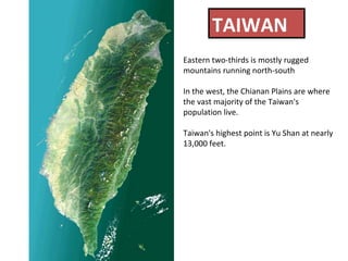 TAIWAN Eastern two-thirds is mostly rugged mountains running north-south In the west, the Chianan Plains are where the vast majority of the Taiwan's population live.  Taiwan's highest point is Yu Shan at nearly 13,000 feet.  