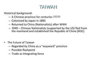 TAIWAN Historical background: A Chinese province for centuries ????? Colonized by Japan in 1895 Returned to China (Nationalists) after WWII 1949 – Chinese Nationalists (supported by the US) fled from the mainland and established the Republic of China (ROC) The Future of Taiwan Regarded by China as a “wayward” province Possible flashpoint Trade as integrating force 