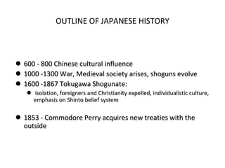 OUTLINE OF JAPANESE HISTORY 600 - 800 Chinese cultural influence 1000 -1300 War, Medieval society arises, shoguns evolve 1600 -1867 Tokugawa Shogunate: isolation, foreigners and Christianity expelled, individualistic culture, emphasis on Shinto belief system 1853 - Commodore Perry acquires new treaties with the outside 