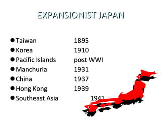 EXPANSIONIST JAPAN Taiwan 1895 Korea 1910 Pacific Islands post WWI Manchuria 1931 China 1937 Hong Kong 1939 Southeast Asia 1941 