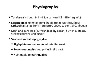Physiography Total area  is about 9.3 million sq. km (3.6 million sq. mi.)  Longitudinal  extent is comparable to the United States;  Latitudinal  range from northern Quebec to central Caribbean Mainland bordered (surrounded)  by ocean, high mountains, steppe country, and desert Vast  and  varied topography: High plateaus  and  mountains  in the west Lower mountains  and  plains  in the east Vulnerable to  earthquakes 
