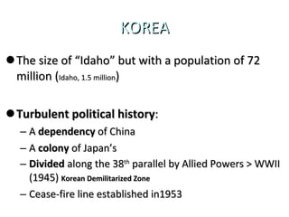 KOREA The size of “Idaho” but with a population of 72 million ( Idaho, 1.5 million ) Turbulent political history : A  dependency  of China A  colony  of Japan’s Divided  along the 38 th  parallel by Allied Powers > WWII (1945)  Korean Demilitarized Zone Cease-fire line established in1953 