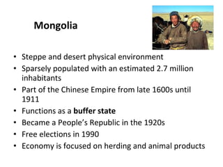 Mongolia Steppe and desert physical environment Sparsely populated with an estimated 2.7 million inhabitants Part of the Chinese Empire from late 1600s until 1911 Functions as a  buffer state Became a People’s Republic in the 1920s Free elections in 1990 Economy is focused on herding and animal products 
