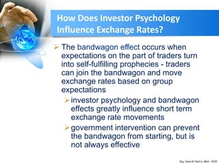 How Does Investor Psychology
Influence Exchange Rates?
 The bandwagon effect occurs when
expectations on the part of traders turn
into self-fulfilling prophecies - traders
can join the bandwagon and move
exchange rates based on group
expectations
investor psychology and bandwagon
effects greatly influence short term
exchange rate movements
government intervention can prevent
the bandwagon from starting, but is
not always effective
 