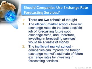 Should Companies Use Exchange Rate
Forecasting Services?
 There are two schools of thought
1. The efficient market school - forward
exchange rates do the best possible
job of forecasting future spot
exchange rates, and, therefore,
investing in forecasting services
would be a waste of money
2. The inefficient market school -
companies can improve the foreign
exchange market’s estimate of future
exchange rates by investing in
forecasting services
 