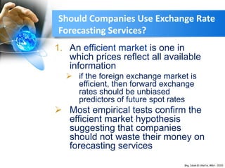 1. An efficient market is one in
which prices reflect all available
information
 if the foreign exchange market is
efficient, then forward exchange
rates should be unbiased
predictors of future spot rates
 Most empirical tests confirm the
efficient market hypothesis
suggesting that companies
should not waste their money on
forecasting services
Should Companies Use Exchange Rate
Forecasting Services?
 