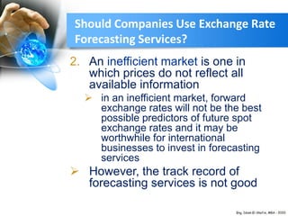 Should Companies Use Exchange Rate
Forecasting Services?
2. An inefficient market is one in
which prices do not reflect all
available information
 in an inefficient market, forward
exchange rates will not be the best
possible predictors of future spot
exchange rates and it may be
worthwhile for international
businesses to invest in forecasting
services
 However, the track record of
forecasting services is not good
 