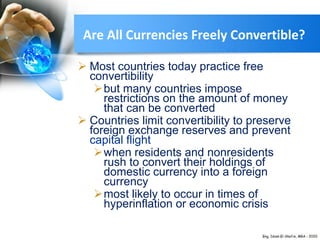  Most countries today practice free
convertibility
but many countries impose
restrictions on the amount of money
that can be converted
 Countries limit convertibility to preserve
foreign exchange reserves and prevent
capital flight
when residents and nonresidents
rush to convert their holdings of
domestic currency into a foreign
currency
most likely to occur in times of
hyperinflation or economic crisis
Are All Currencies Freely Convertible?
 