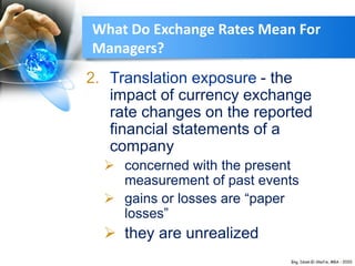 2. Translation exposure - the
impact of currency exchange
rate changes on the reported
financial statements of a
company
 concerned with the present
measurement of past events
 gains or losses are “paper
losses”
 they are unrealized
What Do Exchange Rates Mean For
Managers?
 