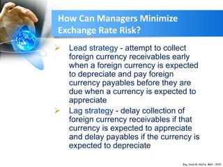  Lead strategy - attempt to collect
foreign currency receivables early
when a foreign currency is expected
to depreciate and pay foreign
currency payables before they are
due when a currency is expected to
appreciate
 Lag strategy - delay collection of
foreign currency receivables if that
currency is expected to appreciate
and delay payables if the currency is
expected to depreciate
How Can Managers Minimize
Exchange Rate Risk?
 