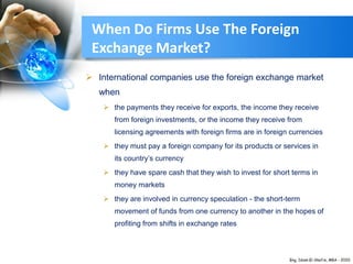 When Do Firms Use The Foreign
Exchange Market?
 International companies use the foreign exchange market
when
 the payments they receive for exports, the income they receive
from foreign investments, or the income they receive from
licensing agreements with foreign firms are in foreign currencies
 they must pay a foreign company for its products or services in
its country’s currency
 they have spare cash that they wish to invest for short terms in
money markets
 they are involved in currency speculation - the short-term
movement of funds from one currency to another in the hopes of
profiting from shifts in exchange rates
 