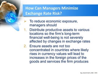  To reduce economic exposure,
managers should
1. Distribute productive assets to various
locations so the firm’s long-term
financial well-being is not severely
affected by changes in exchange rates
2. Ensure assets are not too
concentrated in countries where likely
rises in currency values will lead to
increases in the foreign prices of the
goods and services the firm produces
How Can Managers Minimize
Exchange Rate Risk?
 