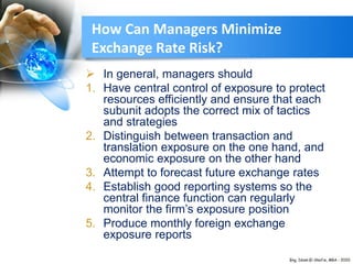  In general, managers should
1. Have central control of exposure to protect
resources efficiently and ensure that each
subunit adopts the correct mix of tactics
and strategies
2. Distinguish between transaction and
translation exposure on the one hand, and
economic exposure on the other hand
3. Attempt to forecast future exchange rates
4. Establish good reporting systems so the
central finance function can regularly
monitor the firm’s exposure position
5. Produce monthly foreign exchange
exposure reports
How Can Managers Minimize
Exchange Rate Risk?
 