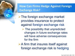 How Can Firms Hedge Against Foreign
Exchange Risk?
The foreign exchange market
provides insurance to protect
against foreign exchange risk
 The possibility that unpredicted
changes in future exchange rates
will have adverse consequences
for the firm
A firm that insures itself against
foreign exchange risk is hedging
 