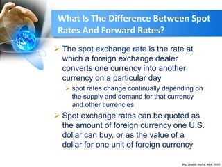 What Is The Difference Between Spot
Rates And Forward Rates?
 The spot exchange rate is the rate at
which a foreign exchange dealer
converts one currency into another
currency on a particular day
 spot rates change continually depending on
the supply and demand for that currency
and other currencies
 Spot exchange rates can be quoted as
the amount of foreign currency one U.S.
dollar can buy, or as the value of a
dollar for one unit of foreign currency
 