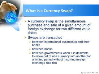 What is a Currency Swap?
 A currency swap is the simultaneous
purchase and sale of a given amount of
foreign exchange for two different value
dates
 Swaps are transacted
 between international businesses and their
banks
 between banks
 between governments when it is desirable
to move out of one currency into another for
a limited period without incurring foreign
exchange rate risk
 
