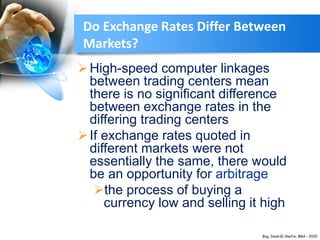 Do Exchange Rates Differ Between
Markets?
High-speed computer linkages
between trading centers mean
there is no significant difference
between exchange rates in the
differing trading centers
If exchange rates quoted in
different markets were not
essentially the same, there would
be an opportunity for arbitrage
the process of buying a
currency low and selling it high
 