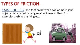TYPES OF FRICTION-
•1.STATIC FRICTION- It is friction between two or more solid
objects that are not moving relative to each other. For
example- pushing anything etc.
 
