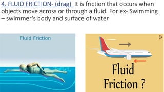 4. FLUID FRICTION- (drag) It is friction that occurs when
objects move across or through a fluid. For ex- Swimming
– swimmer’s body and surface of water
 