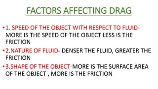 FACTORS AFFECTING DRAG
•1. SPEED OF THE OBJECT WITH RESPECT TO FLUID-
FRICTION
•2.NATURE OF FLUID- DENSER THE FLUID, GREATER THE
FRICTION
•3.SHAPE OF THE OBJECT-MORE IS THE SURFACE AREA
OF THE OBJECT , MORE IS THE FRICTION
MORE IS THE SPEED OF THE OBJECT LESS IS THE
 