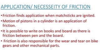 APPLICATION/ NECESSEITY OF FRICTION
•Friction finds application when matchsticks are ignited.
•Motion of pistons in a cylinder is an application of
friction.
•It is possible to write on books and board as there is
friction between pen and the board.
• Friction is also responsible for the wear and tear on bike
gears and other mechanical parts.
 