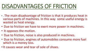 DISADVANTAGES OF FRICTION
• . The main disadvantage of friction is that it produces heat in
various parts of machines. In this way some useful energy is
wasted as heat energy.
• Due to friction we have to exert more power in machines.
• It opposes the motion.
• Due to friction, noise is also produced in machines.
• Due to friction, engines of automobiles consume more fuel
which is a money loss.
•It causes wear and tear of sole of shoes.
 