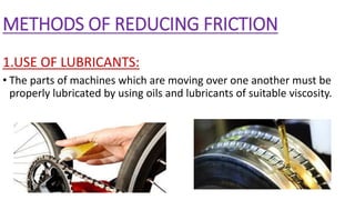 METHODS OF REDUCING FRICTION
1.USE OF LUBRICANTS:
• The parts of machines which are moving over one another must be
properly lubricated by using oils and lubricants of suitable viscosity.
 