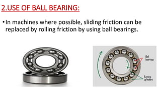 2.USE OF BALL BEARING:
•In machines where possible, sliding friction can be
replaced by rolling friction by using ball bearings.
 