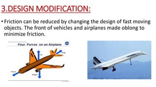 3.DESIGN MODIFICATION:
•Friction can be reduced by changing the design of fast moving
objects. The front of vehicles and airplanes made oblong to
minimize friction.
 