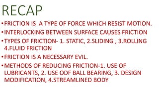 RECAP
•FRICTION IS A TYPE OF FORCE WHICH RESIST MOTION.
•INTERLOCKING BETWEEN SURFACE CAUSES FRICTION
•TYPES OF FRICTION- 1. STATIC, 2.SLIDING , 3.ROLLING
4.FLUID FRICTION
•FRICTION IS A NECESSARY EVIL.
•METHODS OF REDUCING FRICTION-1. USE OF
LUBRICANTS, 2. USE ODF BALL BEARING, 3. DESIGN
MODIFICATION, 4.STREAMLINED BODY
 