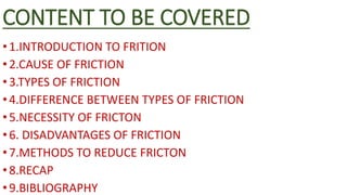CONTENT TO BE COVERED
•1.INTRODUCTION TO FRITION
•2.CAUSE OF FRICTION
•3.TYPES OF FRICTION
•4.DIFFERENCE BETWEEN TYPES OF FRICTION
•5.NECESSITY OF FRICTON
•6. DISADVANTAGES OF FRICTION
•7.METHODS TO REDUCE FRICTON
•8.RECAP
•9.BIBLIOGRAPHY
 