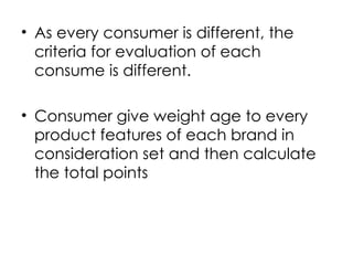 • As every consumer is different, the
criteria for evaluation of each
consume is different.
• Consumer give weight age to every
product features of each brand in
consideration set and then calculate
the total points
 