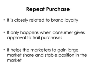 Repeat Purchase
• It is closely related to brand loyalty
• It only happens when consumer gives
approval to trail purchases
• It helps the marketers to gain large
market share and stable position in the
market
 