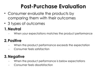 Post-Purchase Evaluation
• Consumer evaluate the products by
comparing them with their outcomes
• 3 types of outcomes
1.Neutral
- When your expectations matches the product performance
2.Positive
- When the product performance exceeds the expectation
- Consumer feels satisfaction
3.Negative
- When the product performance is below expectations
- Consumer feels dissatisfaction
 