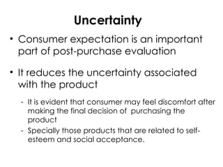 Uncertainty
• Consumer expectation is an important
part of post-purchase evaluation
• It reduces the uncertainty associated
with the product
- It is evident that consumer may feel discomfort after
making the final decision of purchasing the
product
- Specially those products that are related to self-
esteem and social acceptance.
 