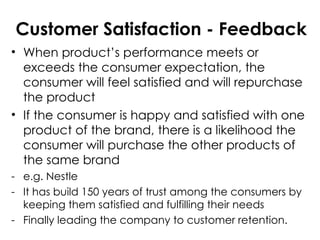 Customer Satisfaction - Feedback
• When product’s performance meets or
exceeds the consumer expectation, the
consumer will feel satisfied and will repurchase
the product
• If the consumer is happy and satisfied with one
product of the brand, there is a likelihood the
consumer will purchase the other products of
the same brand
- e.g. Nestle
- It has build 150 years of trust among the consumers by
keeping them satisfied and fulfilling their needs
- Finally leading the company to customer retention.
 