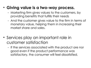 • Giving value is a two-way process.
- Marketing firm gives values to the customers, by
providing benefits that fulfills their needs
- And the customer gives value to the firm in terms of
monetary value, helping them in increasing their
market share and sales.
• Services play an important role in
customer satisfaction
- If the services associated with the product are nor
good even if the product performance was
satisfactory, the consumer will feel dissatisfied.
 