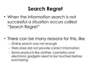 Search Regret
• When the information search is not
successful a situation occurs called
“Search Regret”
• There can be many reasons for this, like
- Online search was not enough
- Web store did not provide correct information
- Some products like clothes, cosmetics and
electronic gadgets need to be touched before
purchasing
 