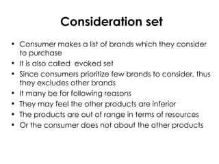 Consideration set
• Consumer makes a list of brands which they consider
to purchase
• It is also called evoked set
• Since consumers prioritize few brands to consider, thus
they excludes other brands
• It many be for following reasons
• They may feel the other products are inferior
• The products are out of range in terms of resources
• Or the consumer does not about the other products
 