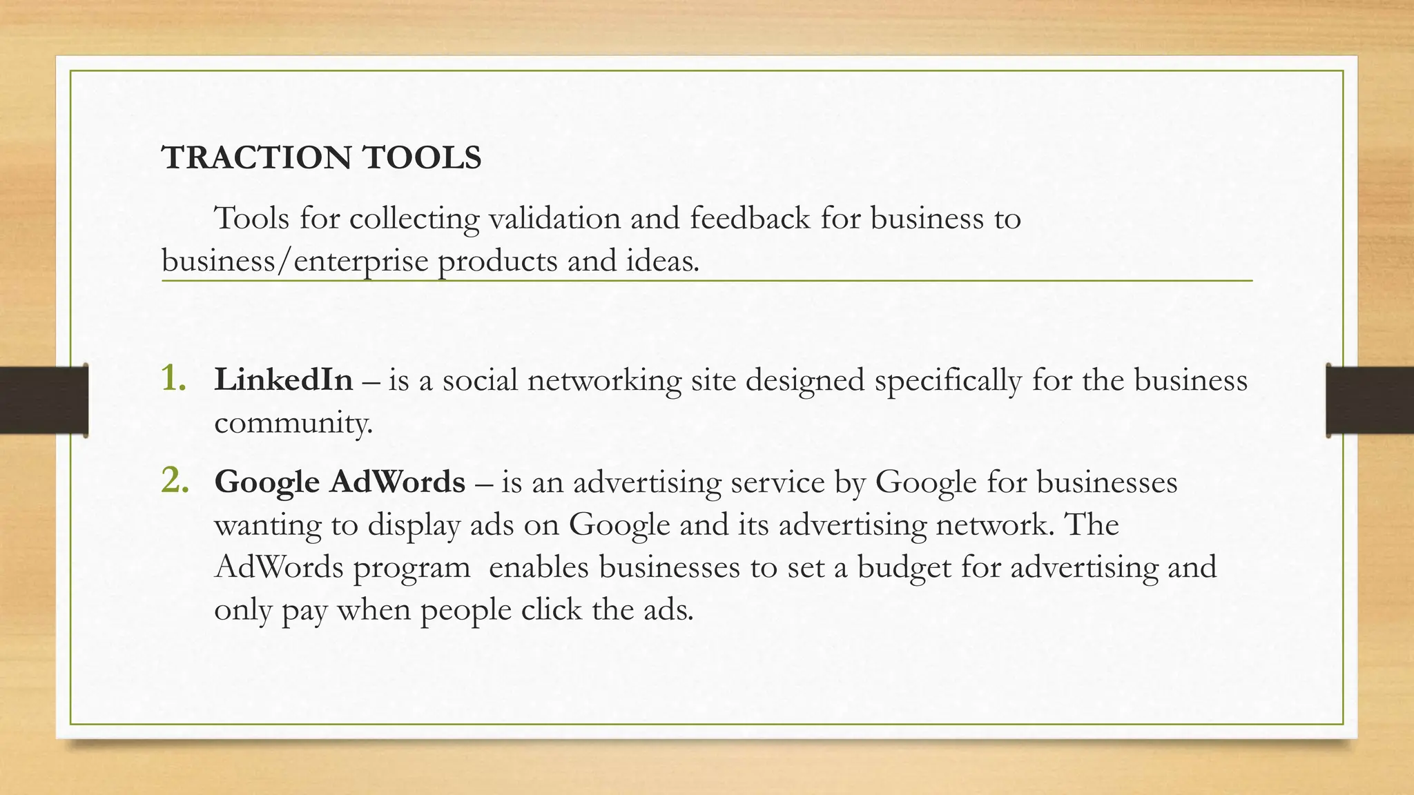 TRACTION TOOLS
Tools for collecting validation and feedback for business to
business/enterprise products and ideas.
1. LinkedIn – is a social networking site designed specifically for the business
community.
2. Google AdWords – is an advertising service by Google for businesses
wanting to display ads on Google and its advertising network. The
AdWords program enables businesses to set a budget for advertising and
only pay when people click the ads.
 